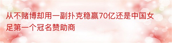 从不赌博却用一副扑克稳赢70亿还是中国女足第一个冠名赞助商