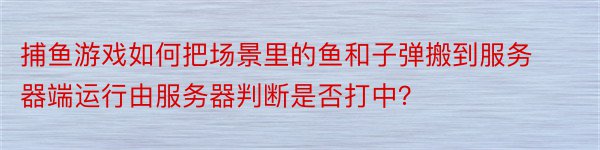 捕鱼游戏如何把场景里的鱼和子弹搬到服务器端运行由服务器判断是否打中？