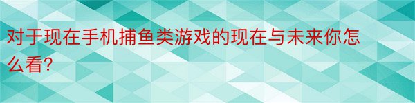 对于现在手机捕鱼类游戏的现在与未来你怎么看？