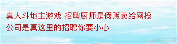 真人斗地主游戏 招聘厨师是假贩卖给网投公司是真这里的招聘你要小心