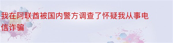 我在阿联酋被国内警方调查了怀疑我从事电信诈骗