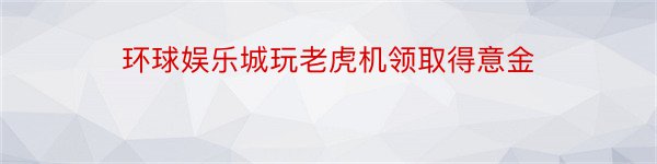 环球娱乐城玩老虎机领取得意金